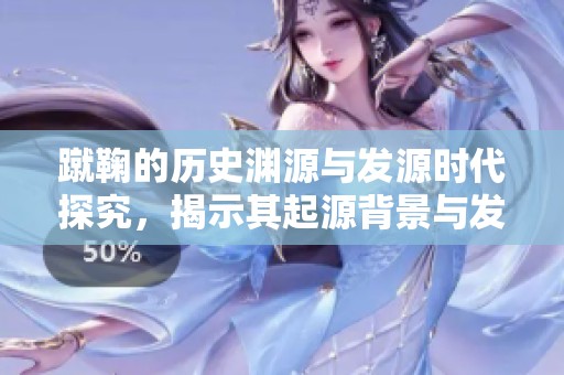蹴鞠的历史渊源与发源时代探究，揭示其起源背景与发展过程
