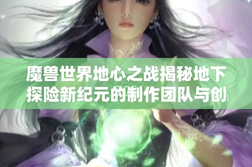魔兽世界地心之战揭秘地下探险新纪元的制作团队与创作背后的故事