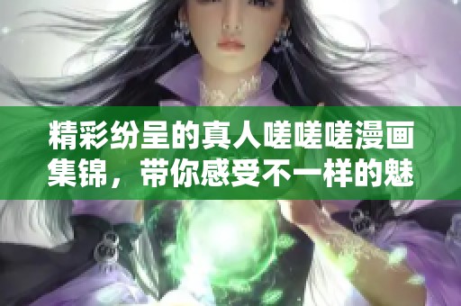 精彩纷呈的真人嗟嗟嗟漫画集锦，带你感受不一样的魅力世界