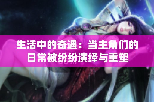 生活中的奇遇：当主角们的日常被纷纷演绎与重塑