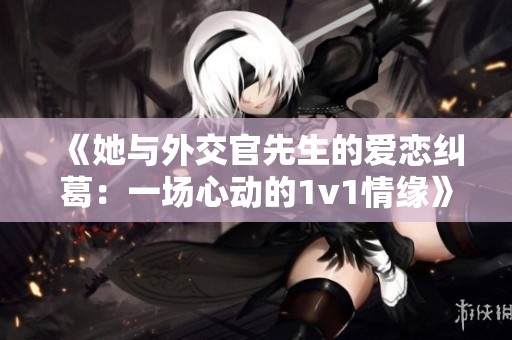 《她与外交官先生的爱恋纠葛：一场心动的1v1情缘》