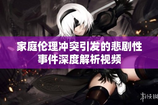 家庭伦理冲突引发的悲剧性事件深度解析视频