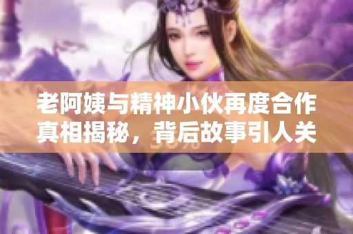 老阿姨与精神小伙再度合作真相揭秘，背后故事引人关注