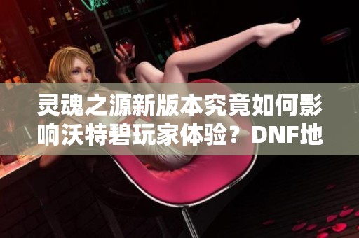 灵魂之源新版本究竟如何影响沃特碧玩家体验？DNF地下城的未来何去何从？