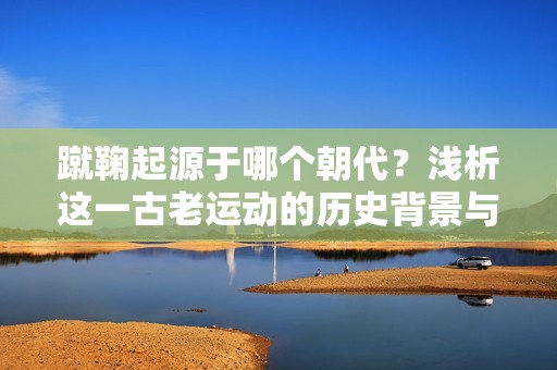 蹴鞠起源于哪个朝代？浅析这一古老运动的历史背景与发展