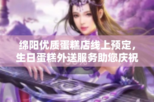 绵阳优质蛋糕店线上预定，生日蛋糕外送服务助您庆祝每一个特别时刻