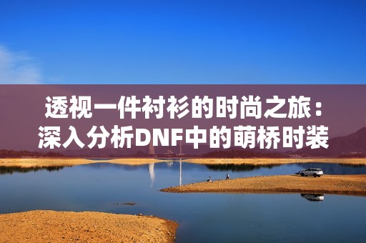 透视一件衬衫的时尚之旅：深入分析DNF中的萌桥时装搭配技巧与灵感