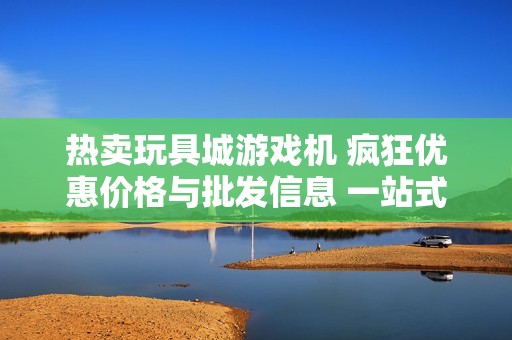 热卖玩具城游戏机 疯狂优惠价格与批发信息 一站式购物选择尽在这里