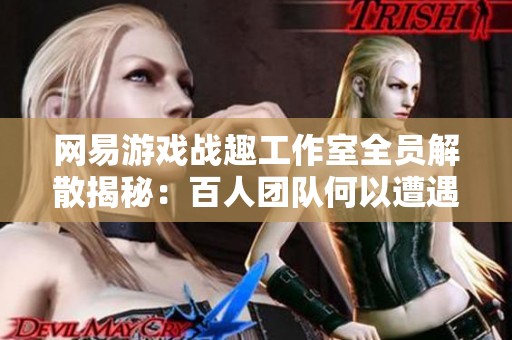 网易游戏战趣工作室全员解散揭秘：百人团队何以遭遇“毕业”命运引发关注