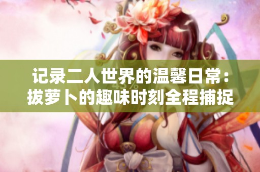 记录二人世界的温馨日常：拔萝卜的趣味时刻全程捕捉