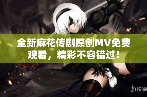 全新麻花传剧原创MV免费观看，精彩不容错过！