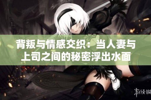 背叛与情感交织：当人妻与上司之间的秘密浮出水面