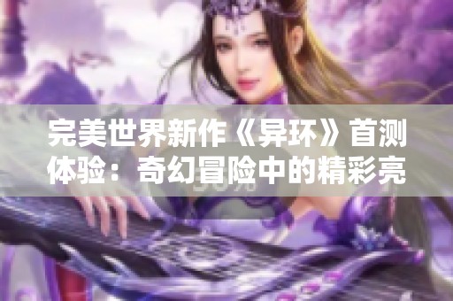 完美世界新作《异环》首测体验：奇幻冒险中的精彩亮点与挑战解析