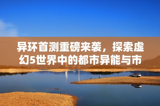 异环首测重磅来袭，探索虚幻5世界中的都市异能与市民守法新体验