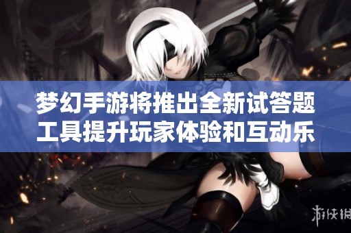 梦幻手游将推出全新试答题工具提升玩家体验和互动乐趣