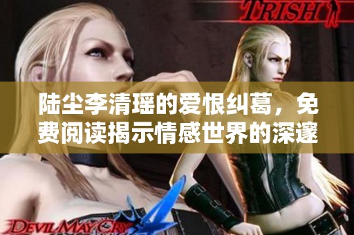 陆尘李清瑶的爱恨纠葛，免费阅读揭示情感世界的深邃秘辛