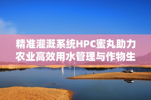 精准灌溉系统HPC蜜丸助力农业高效用水管理与作物生长