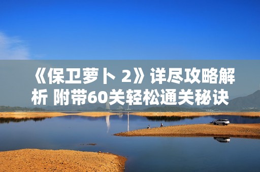 《保卫萝卜 2》详尽攻略解析 附带60关轻松通关秘诀分享