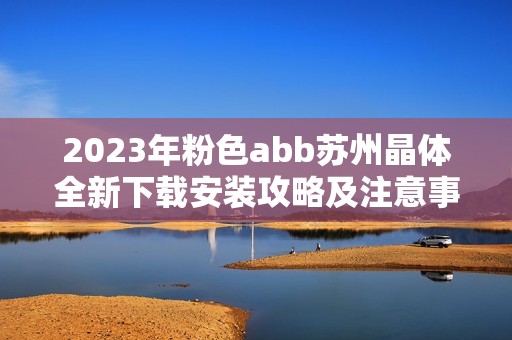 2023年粉色abb苏州晶体全新下载安装攻略及注意事项分享