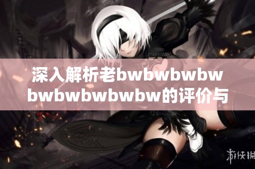 深入解析老bwbwbwbwbwbwbwbwbw的评价与影响力之探讨
