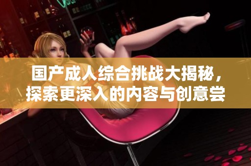 国产成人综合挑战大揭秘，探索更深入的内容与创意尝试
