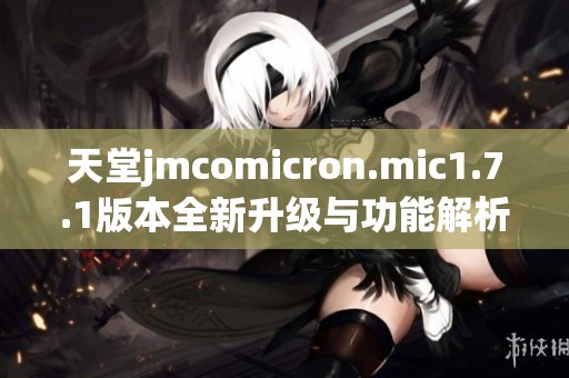 天堂jmcomicron.mic1.7.1版本全新升级与功能解析分享