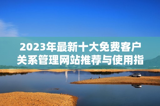 2023年最新十大免费客户关系管理网站推荐与使用指南