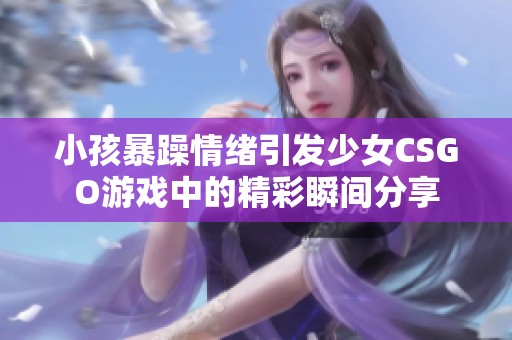 小孩暴躁情绪引发少女CSGO游戏中的精彩瞬间分享