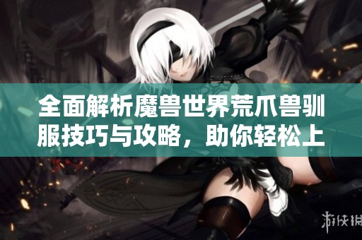 全面解析魔兽世界荒爪兽驯服技巧与攻略，助你轻松上手