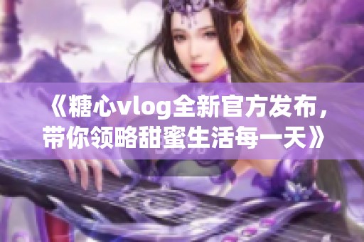 《糖心vlog全新官方发布，带你领略甜蜜生活每一天》