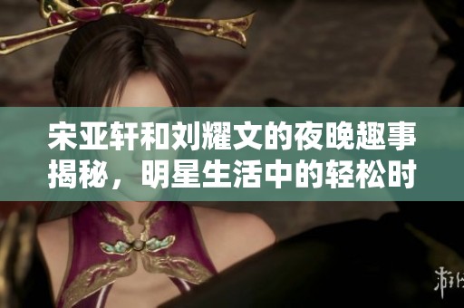 宋亚轩和刘耀文的夜晚趣事揭秘，明星生活中的轻松时刻