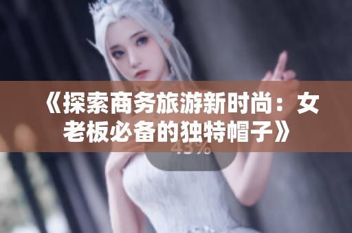 《探索商务旅游新时尚：女老板必备的独特帽子》