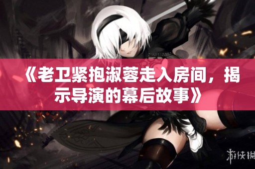 《老卫紧抱淑蓉走入房间，揭示导演的幕后故事》