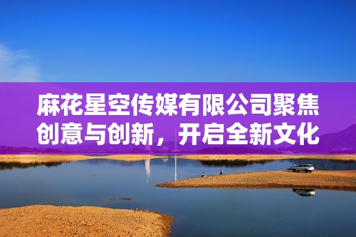 麻花星空传媒有限公司聚焦创意与创新，开启全新文化旅程