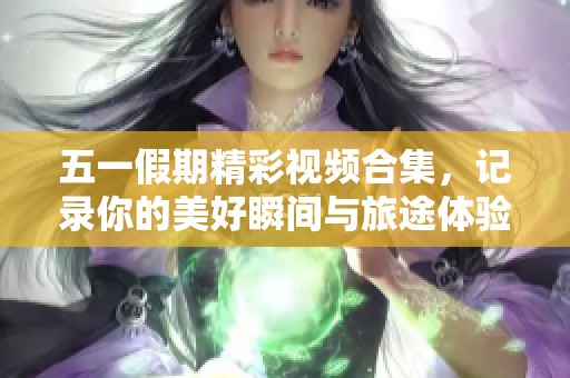 五一假期精彩视频合集，记录你的美好瞬间与旅途体验