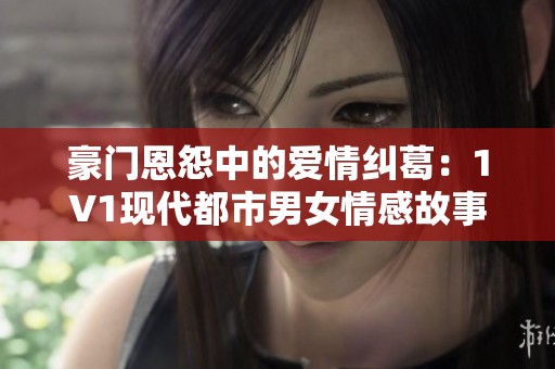 豪门恩怨中的爱情纠葛：1V1现代都市男女情感故事推荐