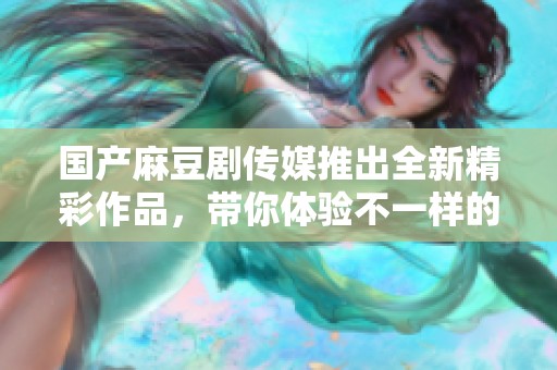 国产麻豆剧传媒推出全新精彩作品，带你体验不一样的视听盛宴