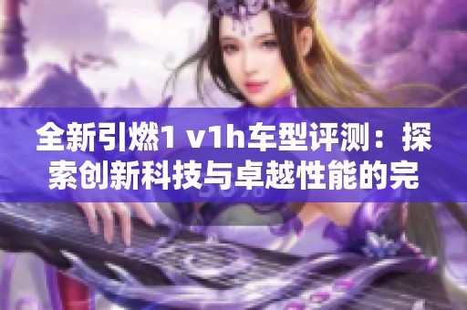 全新引燃1 v1h车型评测：探索创新科技与卓越性能的完美结合