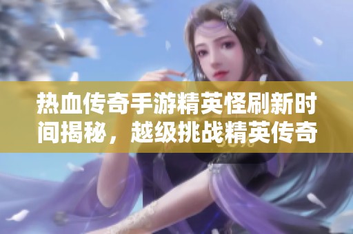 热血传奇手游精英怪刷新时间揭秘，越级挑战精英传奇之路