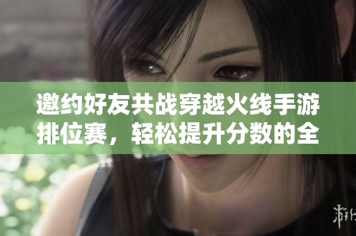 邀约好友共战穿越火线手游排位赛，轻松提升分数的全新攻略！