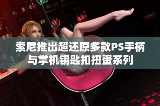 索尼推出超还原多款PS手柄与掌机钥匙扣扭蛋系列