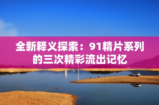 全新释义探索：91精片系列的三次精彩流出记忆