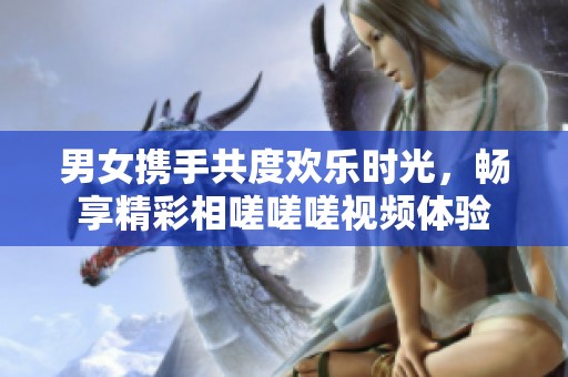 男女携手共度欢乐时光，畅享精彩相嗟嗟嗟视频体验