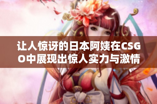 让人惊讶的日本阿姨在CSGO中展现出惊人实力与激情