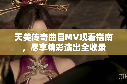 天美传奇曲目MV观看指南，尽享精彩演出全收录