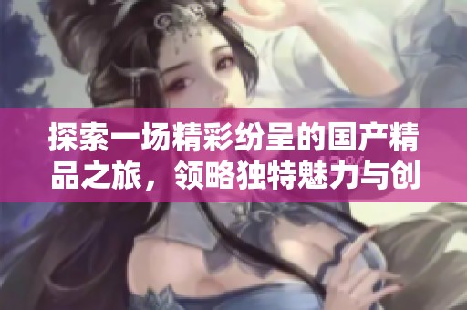 探索一场精彩纷呈的国产精品之旅，领略独特魅力与创新风采