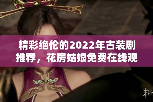 精彩绝伦的2022年古装剧推荐，花房姑娘免费在线观看合集