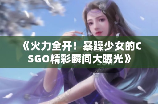 《火力全开！暴躁少女的CSGO精彩瞬间大曝光》