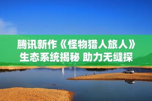 腾讯新作《怪物猎人旅人》生态系统揭秘 助力无缝探索体验