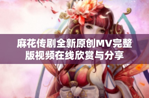 麻花传剧全新原创MV完整版视频在线欣赏与分享